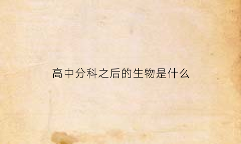 高中分科之后的生物是什么(高中分科以后有什么变化)