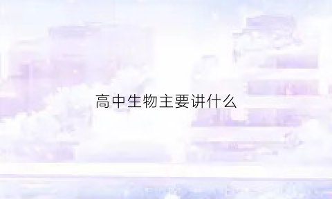 高中生物主要讲什么(高中生物主要讲的是什么)