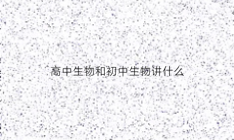 高中生物和初中生物讲什么(高中生物和初中生物有联系吗)
