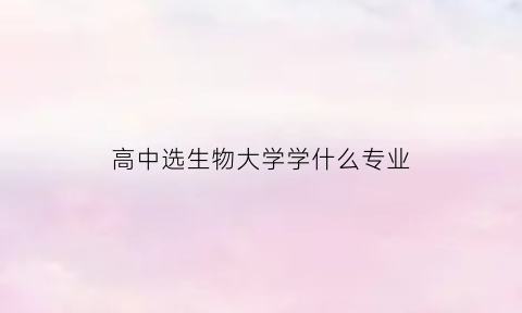 高中选生物大学学什么专业(高中必选生物的专业)