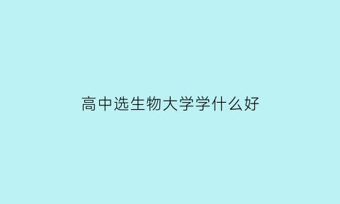 高中选生物大学学什么好(高中选生物大学有什么专业)