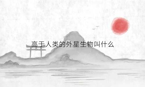 高于人类的外星生物叫什么(外星人文明远高于地球人)