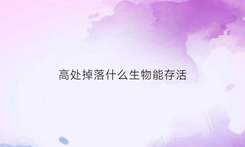 高处掉落什么生物能存活(什么动物在高处掉下去不会死)