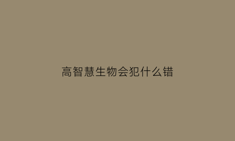 高智慧生物会犯什么错(高智慧生物会犯什么错误呢)