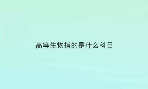 高等生物指的是什么科目(高等生物指的是什么科目啊)