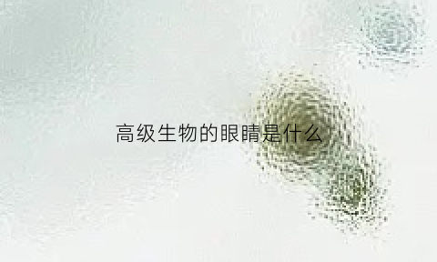 高级生物的眼睛是什么(高级生物的产生是由于什么细胞器)