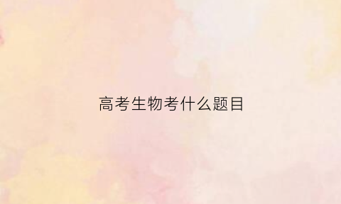 高考生物考什么题目(高考生物做什么题)