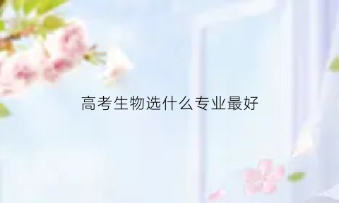 高考生物选什么专业最好(高考生物选什么专业最好就业)
