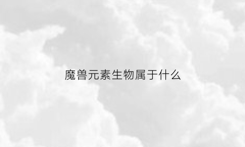 魔兽元素生物属于什么(魔兽元素生物属于什么职业)