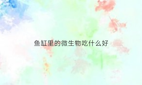 鱼缸里的微生物吃什么好(鱼缸里的常见微生物叫什么)