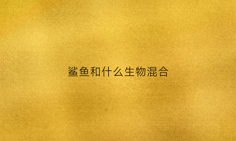 鲨鱼和什么生物混合(鲨鱼和什么生物混合生活)