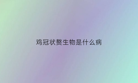鸡冠状赘生物是什么病(鸡冠状赘生物是什么病毒)