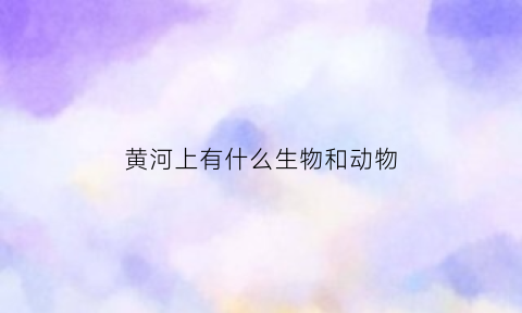 黄河上有什么生物和动物(黄河上有什么生物和动物图片)