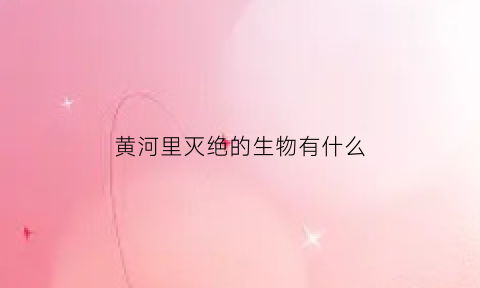 黄河里灭绝的生物有什么(黄河中有生物吗)