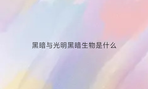 黑暗与光明黑暗生物是什么(黑暗与光明黑暗生物是什么意思)