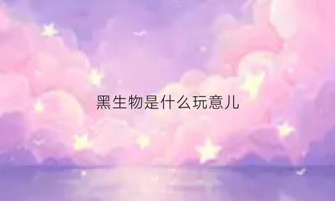 黑生物是什么玩意儿(黑生物2021)
