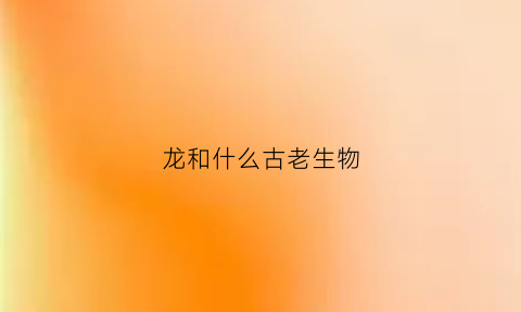龙和什么古老生物(龙和不同动物)