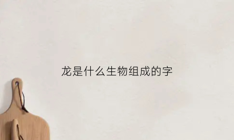 龙是什么生物组成的字(龙是什么生物组成的字呢)