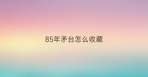 85年矛台怎么收藏