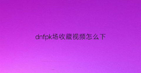 dnfpk场收藏视频怎么下