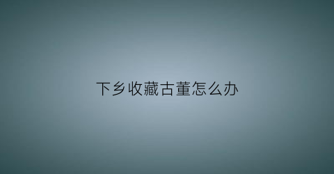 下乡收藏古董怎么办