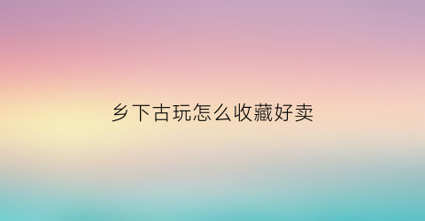 乡下古玩怎么收藏好卖