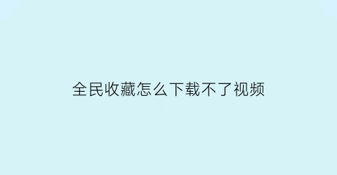 全民收藏怎么下载不了视频