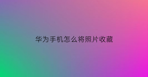 华为手机怎么将照片收藏