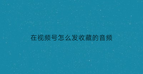 在视频号怎么发收藏的音频