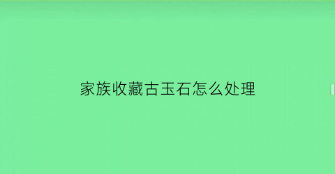 家族收藏古玉石怎么处理