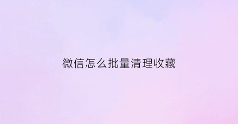 微信怎么批量清理收藏