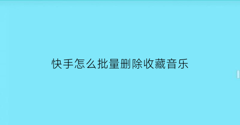 快手怎么批量删除收藏音乐