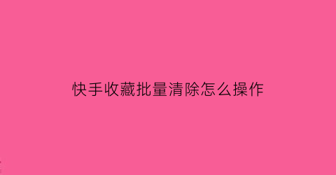 快手收藏批量清除怎么操作