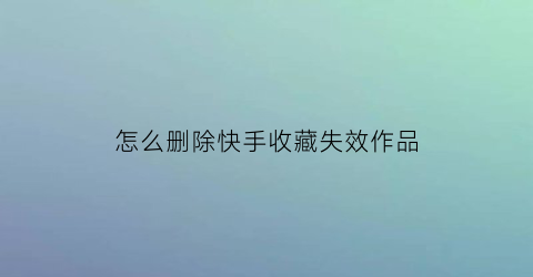 怎么删除快手收藏失效作品