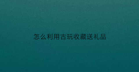 怎么利用古玩收藏送礼品