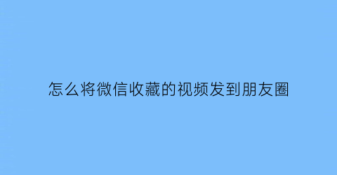 怎么将微信收藏的视频发到朋友圈