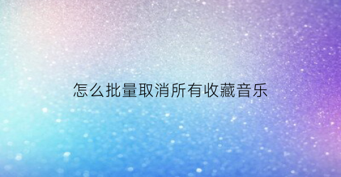 怎么批量取消所有收藏音乐