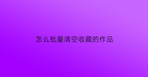 怎么批量清空收藏的作品