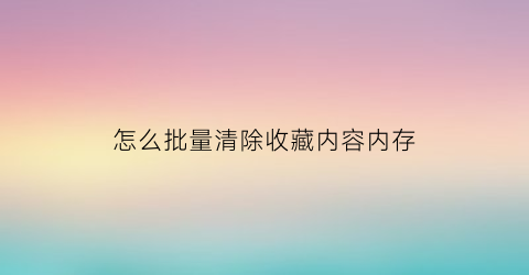 怎么批量清除收藏内容内存