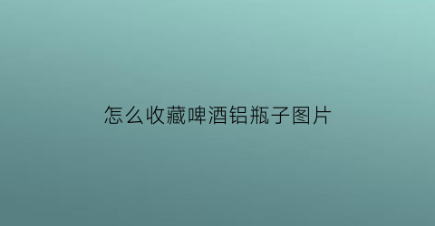 怎么收藏啤酒铝瓶子图片