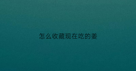 怎么收藏现在吃的姜