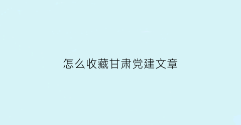 怎么收藏甘肃党建文章