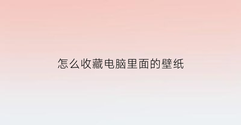 怎么收藏电脑里面的壁纸