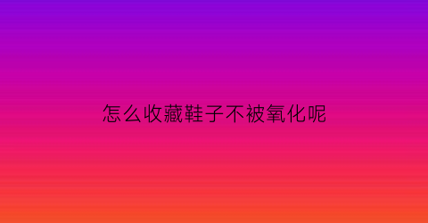 怎么收藏鞋子不被氧化呢