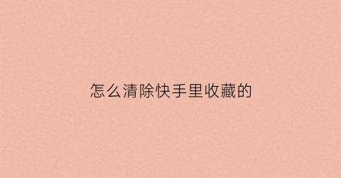 怎么清除快手里收藏的