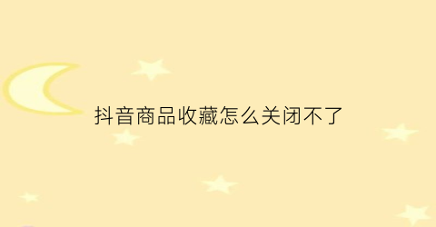 抖音商品收藏怎么关闭不了