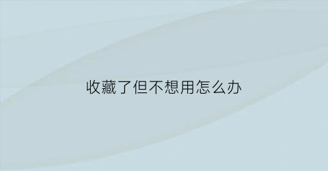 收藏了但不想用怎么办