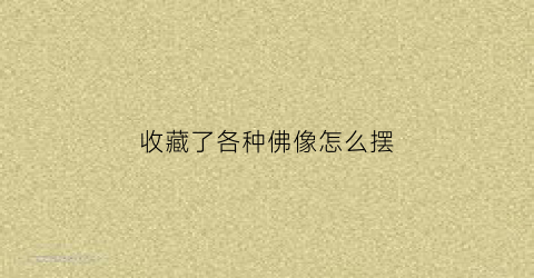 收藏了各种佛像怎么摆