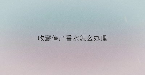 收藏停产香水怎么办理