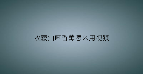 收藏油画香薰怎么用视频